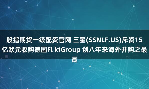 股指期货一级配资官网 三星(SSNLF.US)斥资15亿欧元收购德国Fl ktGroup 创八年来海外并购之最