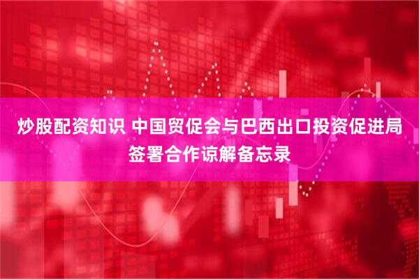 炒股配资知识 中国贸促会与巴西出口投资促进局签署合作谅解备忘录