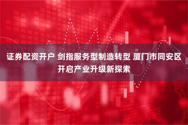 证券配资开户 剑指服务型制造转型 厦门市同安区开启产业升级新探索