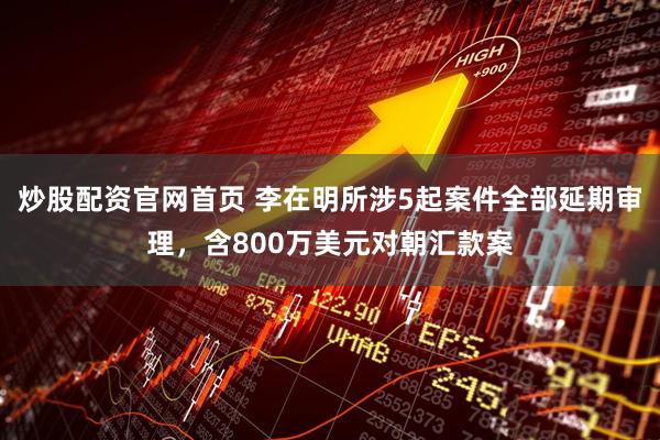 炒股配资官网首页 李在明所涉5起案件全部延期审理，含800万美元对朝汇款案