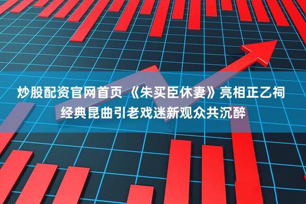 炒股配资官网首页 《朱买臣休妻》亮相正乙祠 经典昆曲引老戏迷新观众共沉醉