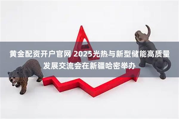 黄金配资开户官网 2025光热与新型储能高质量发展交流会在新疆哈密举办