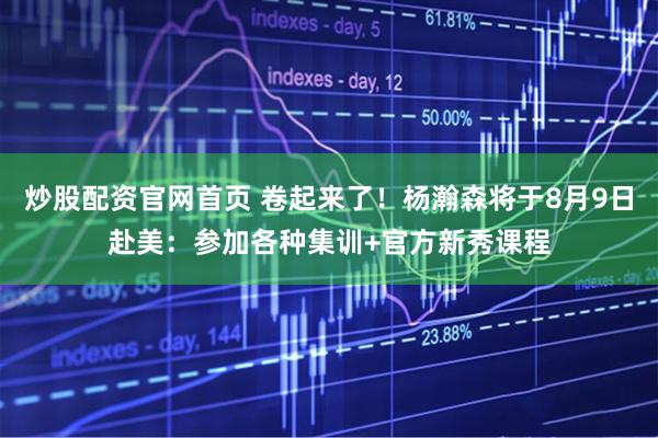 炒股配资官网首页 卷起来了！杨瀚森将于8月9日赴美：参加各种集训+官方新秀课程