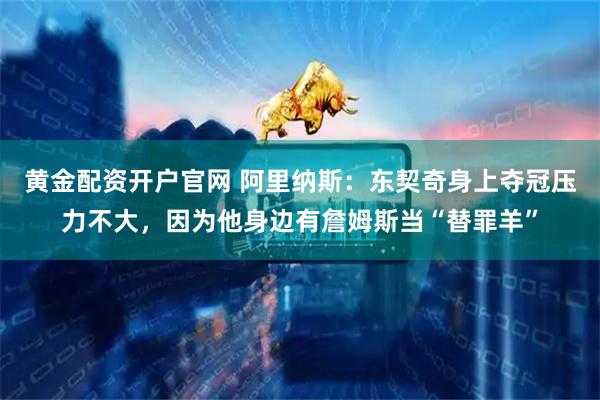 黄金配资开户官网 阿里纳斯：东契奇身上夺冠压力不大，因为他身边有詹姆斯当“替罪羊”