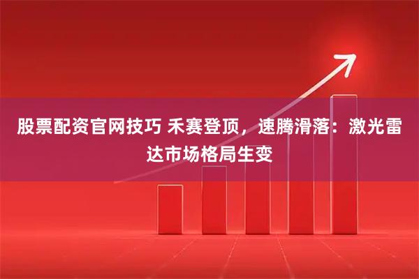 股票配资官网技巧 禾赛登顶，速腾滑落：激光雷达市场格局生变