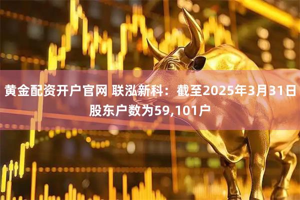 黄金配资开户官网 联泓新科：截至2025年3月31日股东户数为59,101户