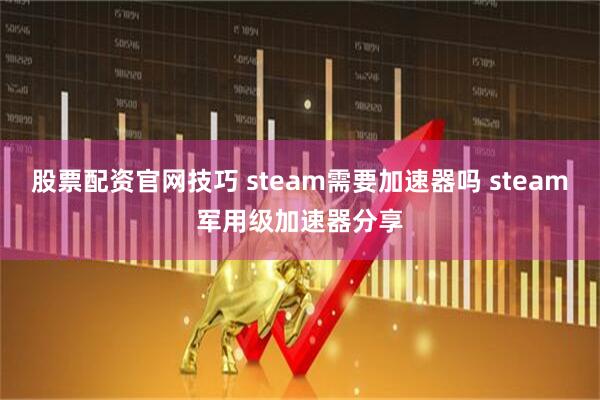 股票配资官网技巧 steam需要加速器吗 steam军用级加速器分享
