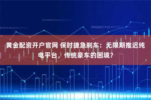 黄金配资开户官网 保时捷急刹车：无限期推迟纯电平台，传统豪车的困境？