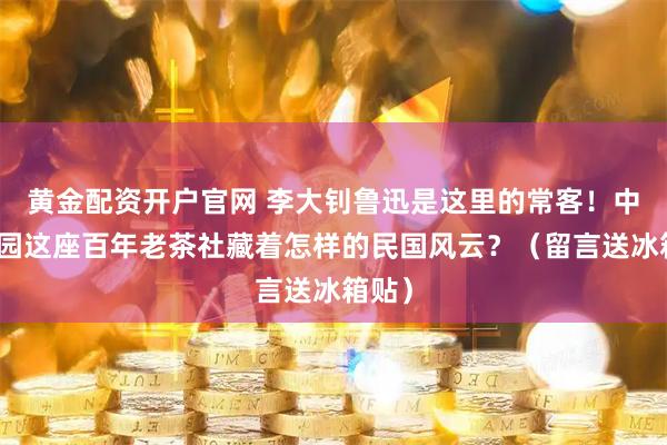 黄金配资开户官网 李大钊鲁迅是这里的常客!中山公园这座百年老茶社藏着怎样的民国风云?(留言送冰箱贴)
