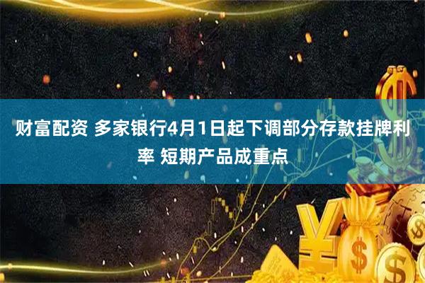 财富配资 多家银行4月1日起下调部分存款挂牌利率 短期产品成重点