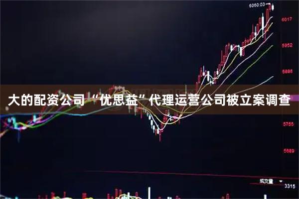 大的配资公司 “优思益”代理运营公司被立案调查