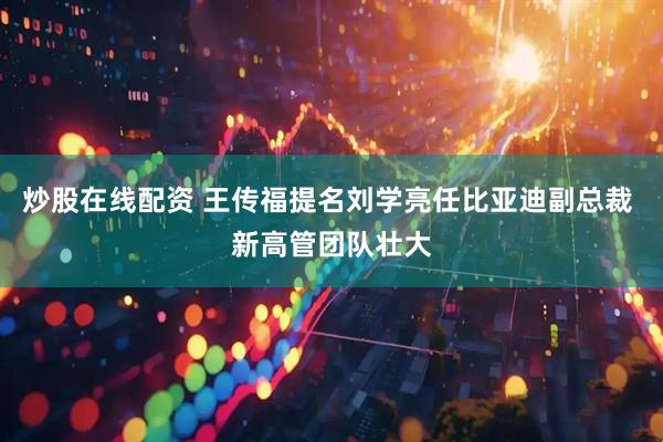 炒股在线配资 王传福提名刘学亮任比亚迪副总裁 新高管团队壮大
