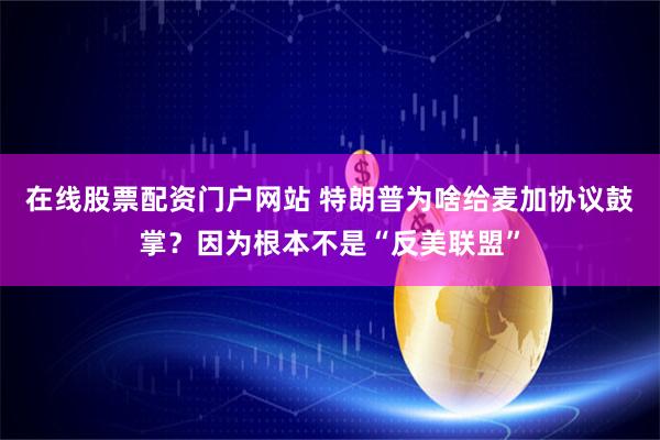在线股票配资门户网站 特朗普为啥给麦加协议鼓掌？因为根本不是“反美联盟”