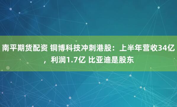 南平期货配资 铜博科技冲刺港股：上半年营收34亿，利润1.7亿 比亚迪是股东
