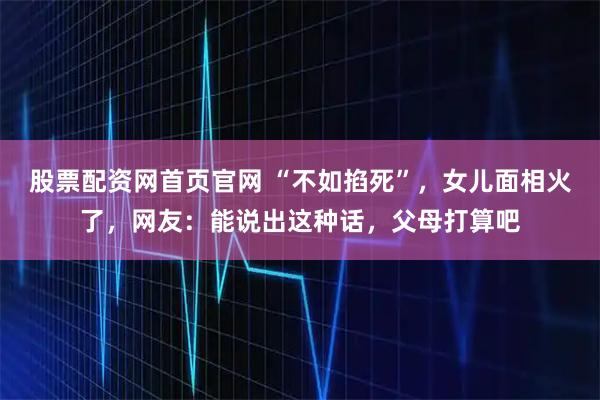 股票配资网首页官网 “不如掐死”，女儿面相火了，网友：能说出这种话，父母打算吧