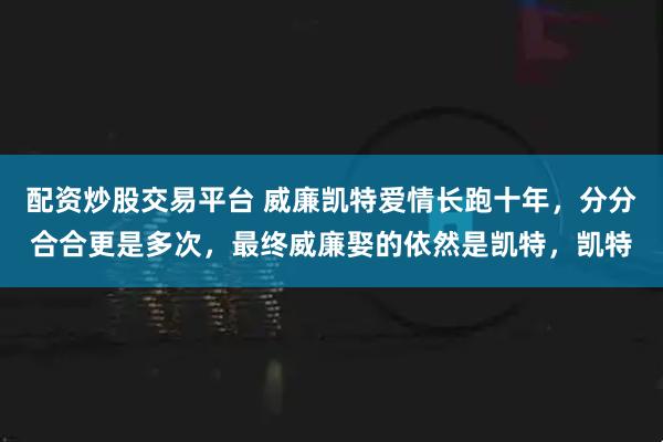 配资炒股交易平台 威廉凯特爱情长跑十年，分分合合更是多次，最终威廉娶的依然是凯特，凯特