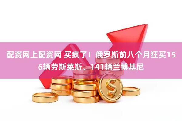 配资网上配资网 买疯了！俄罗斯前八个月狂买156辆劳斯莱斯、141辆兰博基尼