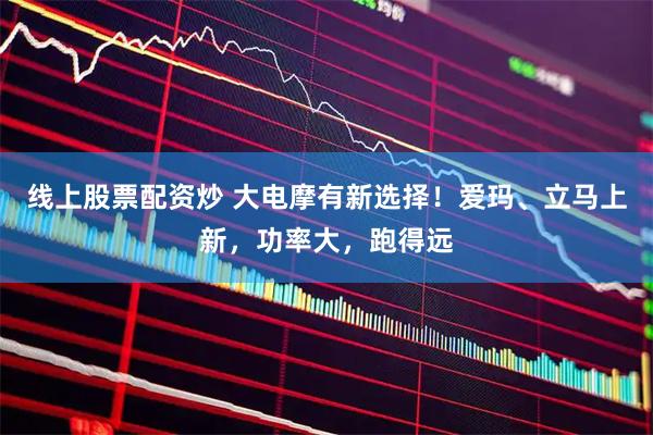 线上股票配资炒 大电摩有新选择！爱玛、立马上新，功率大，跑得远